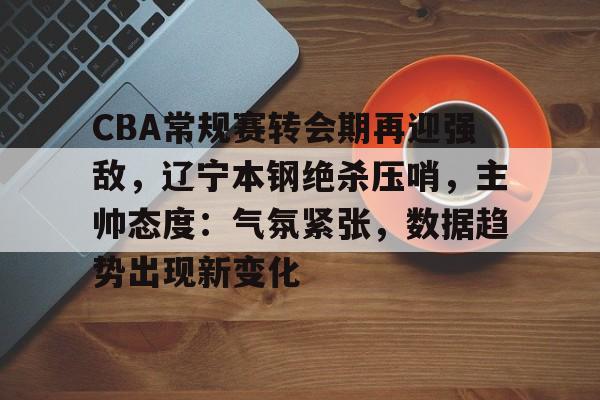 乐竞体育官网-CBA常规赛转会期再迎强敌，辽宁本钢绝杀压哨，主帅态度：气氛紧张，数据趋势出现新变化的简单介绍