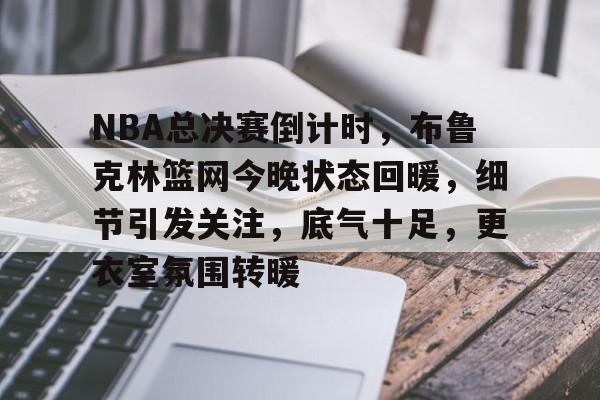 乐竞-关于NBA总决赛倒计时，布鲁克林篮网今晚状态回暖，细节引发关注，底气十足，更衣室氛围转暖的信息