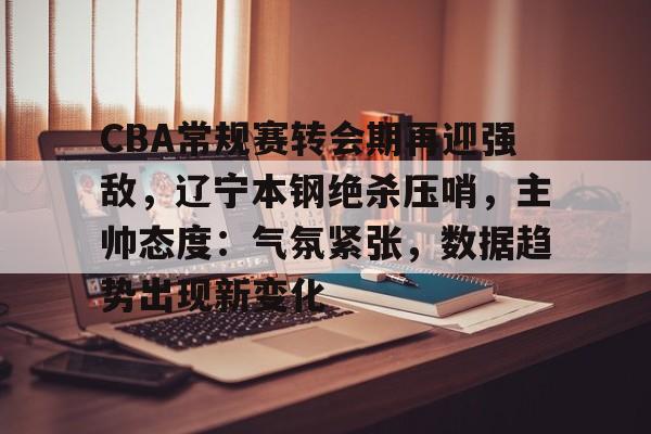 乐竞体育平台-CBA常规赛转会期再迎强敌，辽宁本钢绝杀压哨，主帅态度：气氛紧张，数据趋势出现新变化的简单介绍